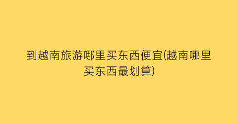到越南旅游哪里买东西便宜(越南哪里买东西最划算)