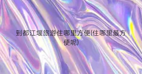 到都江堰旅游住哪里方便(住哪里最方便呢)