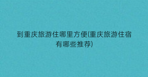 到重庆旅游住哪里方便(重庆旅游住宿有哪些推荐)