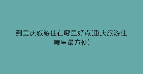 到重庆旅游住在哪里好点(重庆旅游住哪里最方便)