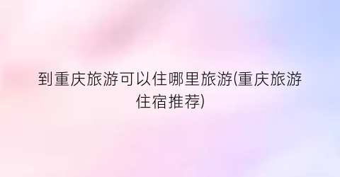 到重庆旅游可以住哪里旅游(重庆旅游住宿推荐)