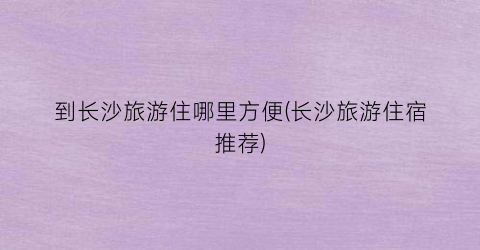 到长沙旅游住哪里方便(长沙旅游住宿推荐)
