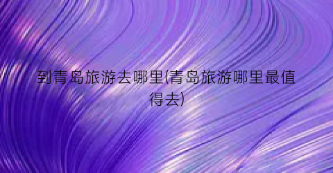 到青岛旅游去哪里(青岛旅游哪里最值得去)