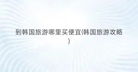 到韩国旅游哪里买便宜(韩国旅游攻略)