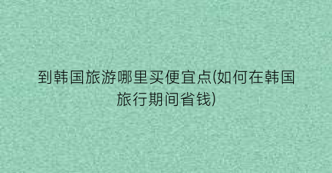 到韩国旅游哪里买便宜点(如何在韩国旅行期间省钱)