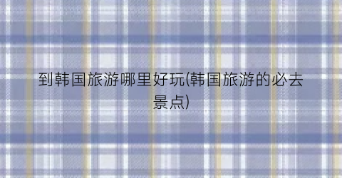 到韩国旅游哪里好玩(韩国旅游的必去景点)