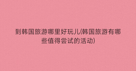 到韩国旅游哪里好玩儿(韩国旅游有哪些值得尝试的活动)