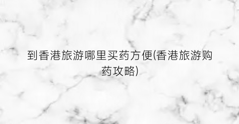 到香港旅游哪里买药方便(香港旅游购药攻略)