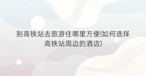 到高铁站去旅游住哪里方便(如何选择高铁站周边的酒店)