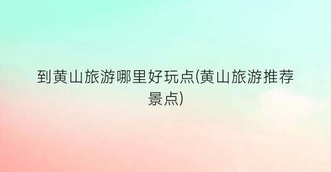 到黄山旅游哪里好玩点(黄山旅游推荐景点)