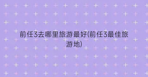 前任3去哪里旅游最好(前任3最佳旅游地)