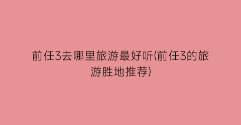 前任3去哪里旅游最好听(前任3的旅游胜地推荐)