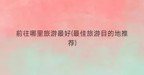 前往哪里旅游最好(最佳旅游目的地推荐)