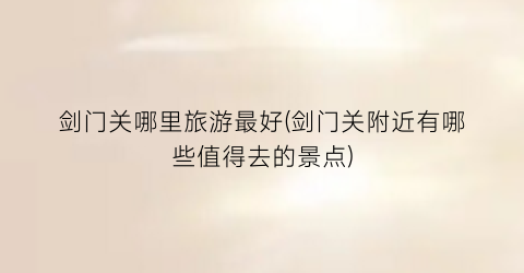 剑门关哪里旅游最好(剑门关附近有哪些值得去的景点)