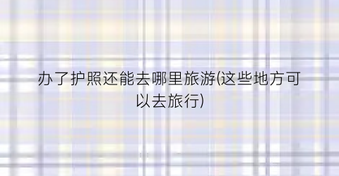 办了护照还能去哪里旅游(这些地方可以去旅行)