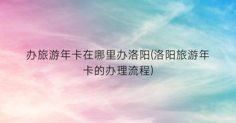 办旅游年卡在哪里办洛阳(洛阳旅游年卡的办理流程)