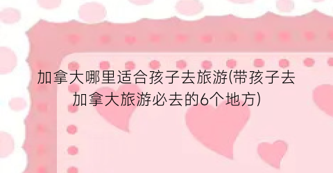 加拿大哪里适合孩子去旅游(带孩子去加拿大旅游必去的6个地方)