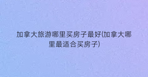 加拿大旅游哪里买房子最好(加拿大哪里最适合买房子)