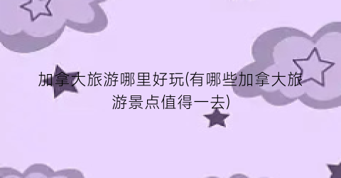 加拿大旅游哪里好玩(有哪些加拿大旅游景点值得一去)