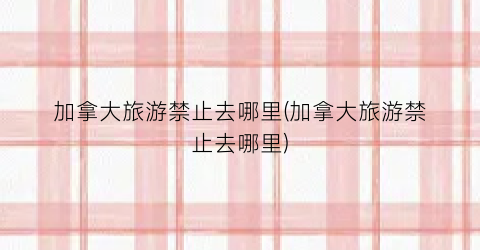 加拿大旅游禁止去哪里(加拿大旅游禁止去哪里)