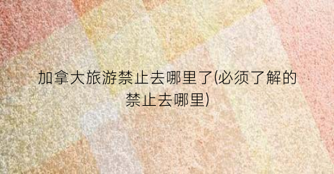 加拿大旅游禁止去哪里了(必须了解的禁止去哪里)