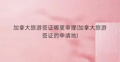 加拿大旅游签证哪里审理(加拿大旅游签证的申请地)