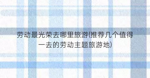 劳动最光荣去哪里旅游(推荐几个值得一去的劳动主题旅游地)