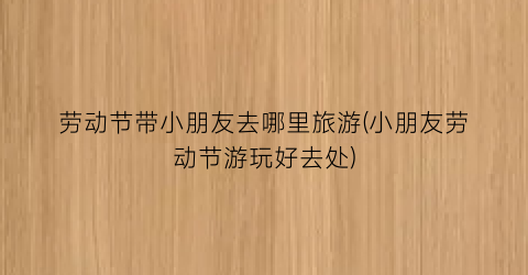 劳动节带小朋友去哪里旅游(小朋友劳动节游玩好去处)