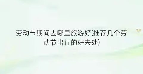 劳动节期间去哪里旅游好(推荐几个劳动节出行的好去处)