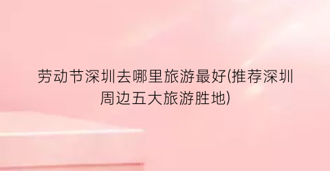 劳动节深圳去哪里旅游最好(推荐深圳周边五大旅游胜地)