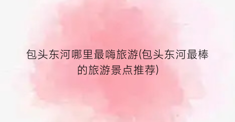 包头东河哪里最嗨旅游(包头东河最棒的旅游景点推荐)
