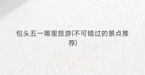 包头五一哪里旅游(不可错过的景点推荐)