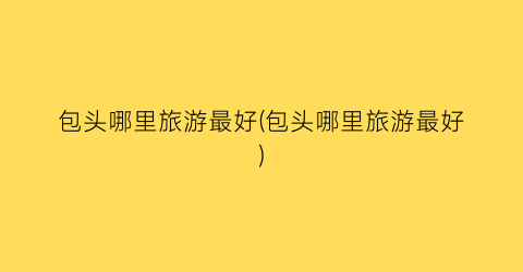包头哪里旅游最好(包头哪里旅游最好)