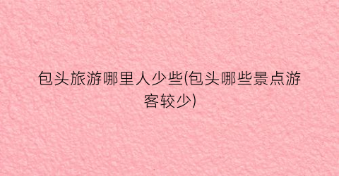 包头旅游哪里人少些(包头哪些景点游客较少)