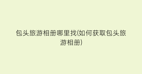 包头旅游相册哪里找(如何获取包头旅游相册)