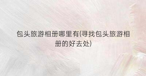 包头旅游相册哪里有(寻找包头旅游相册的好去处)