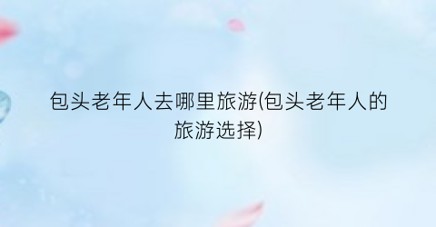 包头老年人去哪里旅游(包头老年人的旅游选择)
