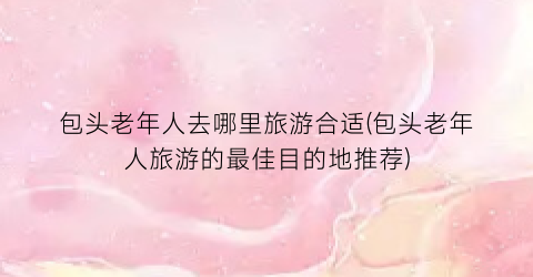 包头老年人去哪里旅游合适(包头老年人旅游的最佳目的地推荐)