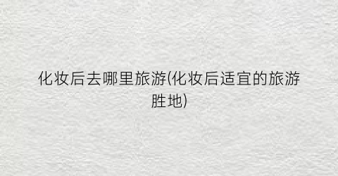 化妆后去哪里旅游(化妆后适宜的旅游胜地)