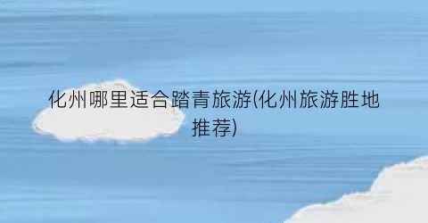 化州哪里适合踏青旅游(化州旅游胜地推荐)