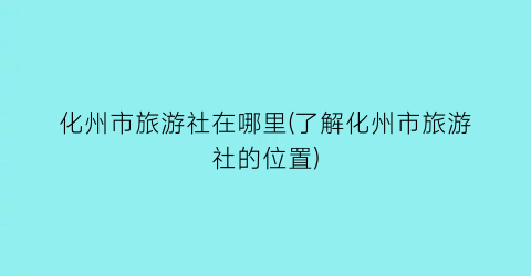 化州市旅游社在哪里(了解化州市旅游社的位置)