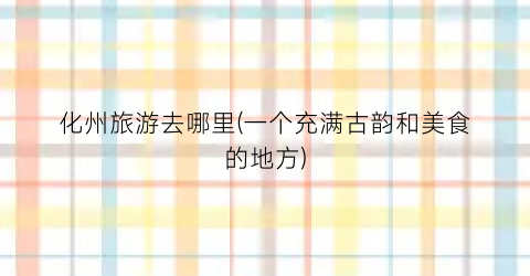 化州旅游去哪里(一个充满古韵和美食的地方)
