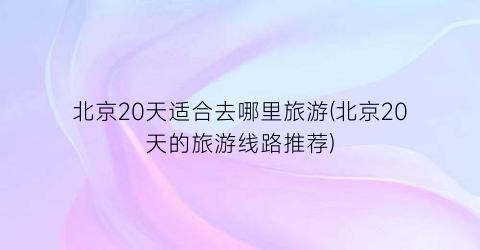 北京20天适合去哪里旅游(北京20天的旅游线路推荐)