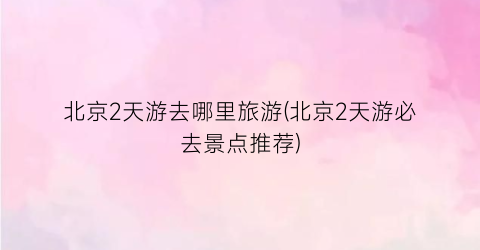 北京2天游去哪里旅游(北京2天游必去景点推荐)