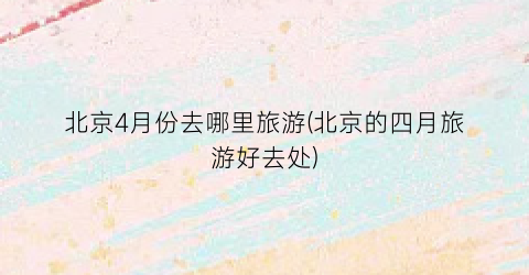 北京4月份去哪里旅游(北京的四月旅游好去处)