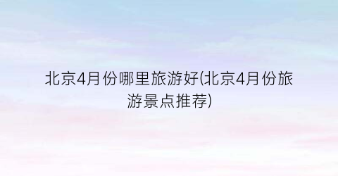 北京4月份哪里旅游好(北京4月份旅游景点推荐)