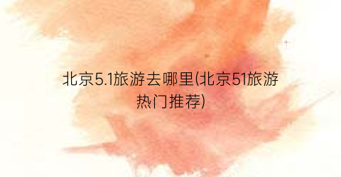 北京5.1旅游去哪里(北京51旅游热门推荐)