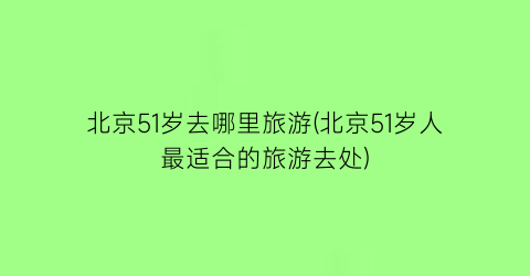 北京51岁去哪里旅游(北京51岁人最适合的旅游去处)