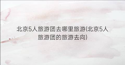 北京5人旅游团去哪里旅游(北京5人旅游团的旅游去向)