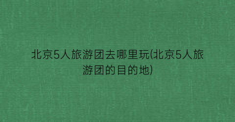 北京5人旅游团去哪里玩(北京5人旅游团的目的地)